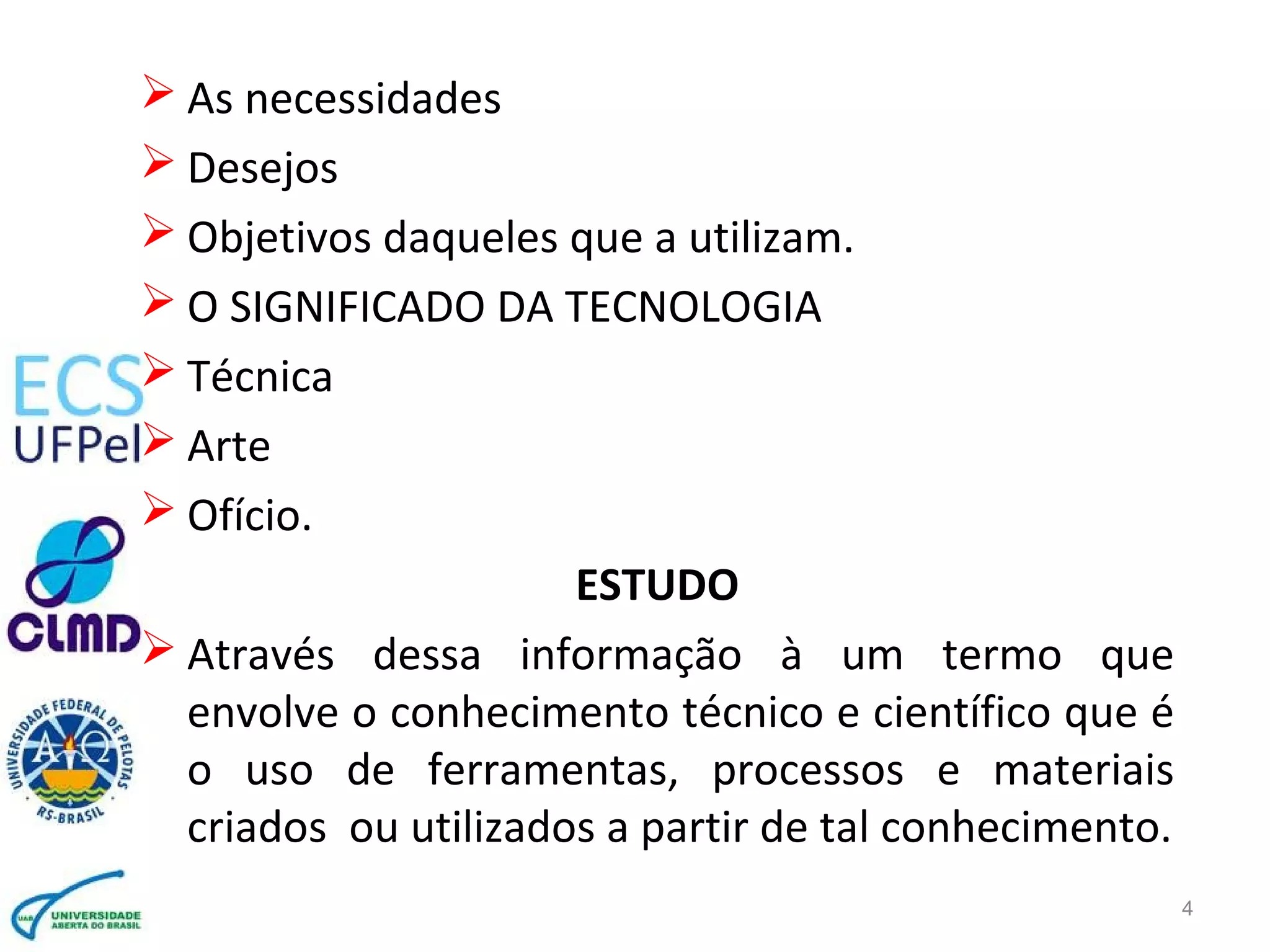 4
 As necessidades
 Desejos
 Objetivos daqueles que a utilizam.
 O SIGNIFICADO DA TECNOLOGIA
 Técnica
 Arte
 Ofício.
ESTUDO
 Através dessa informação à um termo que
envolve o conhecimento técnico e científico que é
o uso de ferramentas, processos e materiais
criados ou utilizados a partir de tal conhecimento.
 