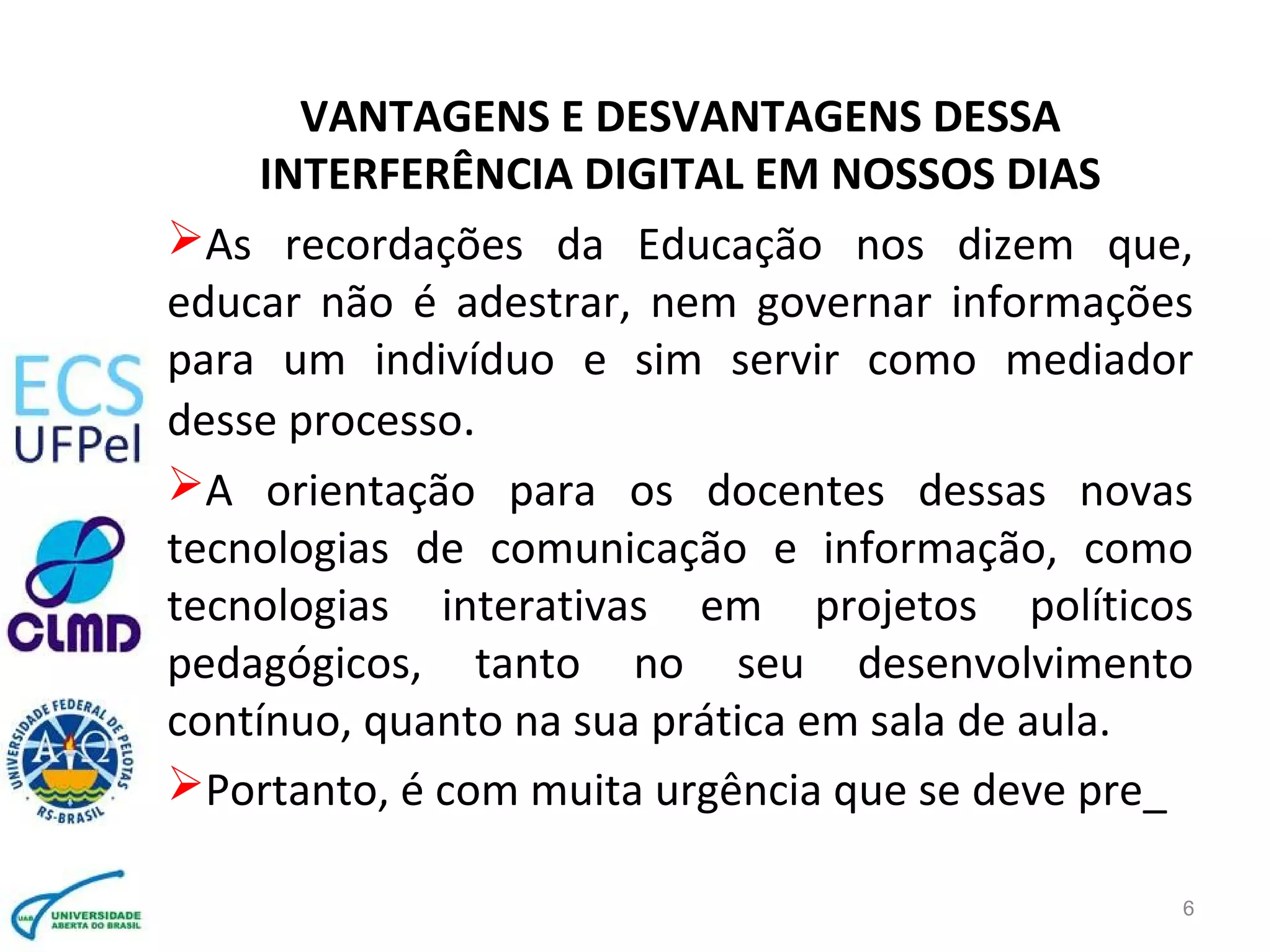 6
VANTAGENS E DESVANTAGENS DESSA
INTERFERÊNCIA DIGITAL EM NOSSOS DIAS
As recordações da Educação nos dizem que,
educar não é adestrar, nem governar informações
para um indivíduo e sim servir como mediador
desse processo.
A orientação para os docentes dessas novas
tecnologias de comunicação e informação, como
tecnologias interativas em projetos políticos
pedagógicos, tanto no seu desenvolvimento
contínuo, quanto na sua prática em sala de aula.
Portanto, é com muita urgência que se deve pre_
 