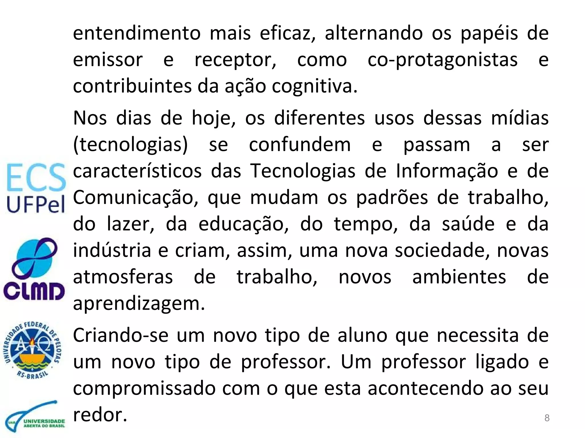 entendimento mais eficaz, alternando os papéis de
emissor e receptor, como co-protagonistas e
contribuintes da ação cognitiva.
Nos dias de hoje, os diferentes usos dessas mídias
(tecnologias) se confundem e passam a ser
característicos das Tecnologias de Informação e de
Comunicação, que mudam os padrões de trabalho,
do lazer, da educação, do tempo, da saúde e da
indústria e criam, assim, uma nova sociedade, novas
atmosferas de trabalho, novos ambientes de
aprendizagem.
Criando-se um novo tipo de aluno que necessita de
um novo tipo de professor. Um professor ligado e
compromissado com o que esta acontecendo ao seu
redor. 8
 