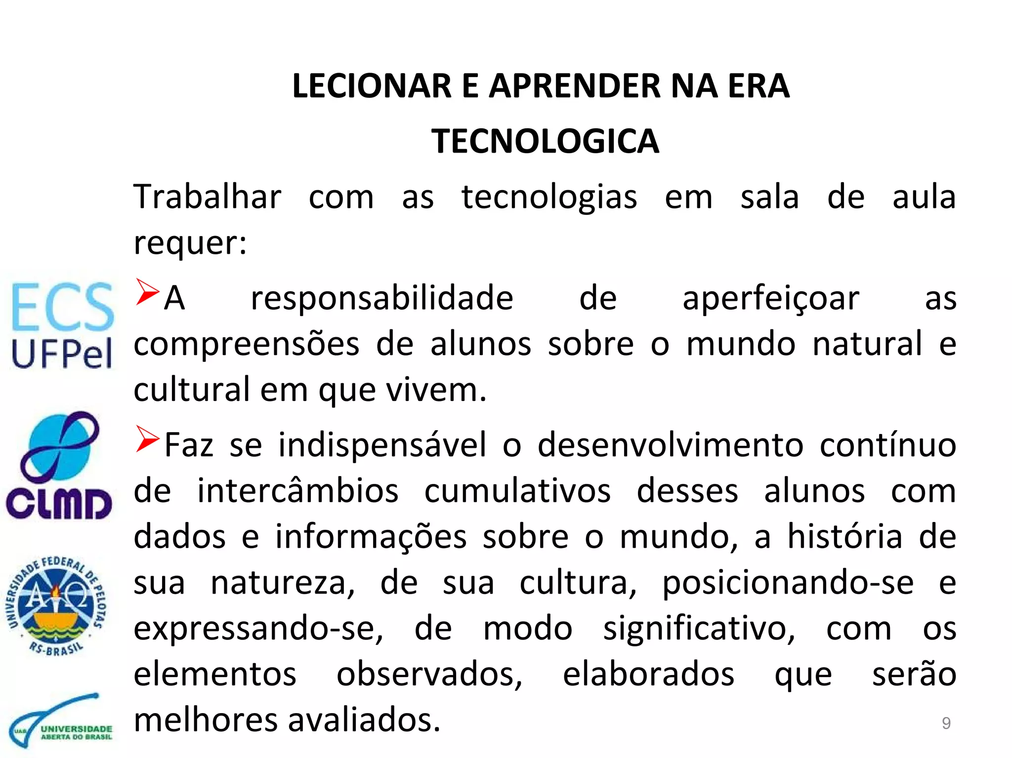 LECIONAR E APRENDER NA ERA
TECNOLOGICA
Trabalhar com as tecnologias em sala de aula
requer:
A responsabilidade de aperfeiçoar as
compreensões de alunos sobre o mundo natural e
cultural em que vivem.
Faz se indispensável o desenvolvimento contínuo
de intercâmbios cumulativos desses alunos com
dados e informações sobre o mundo, a história de
sua natureza, de sua cultura, posicionando-se e
expressando-se, de modo significativo, com os
elementos observados, elaborados que serão
melhores avaliados. 9
 