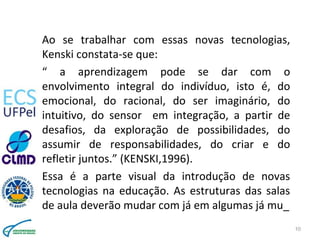 Ao se trabalhar com essas novas tecnologias,
Kenski constata-se que:
“ a aprendizagem pode se dar com o
envolvimento integ...