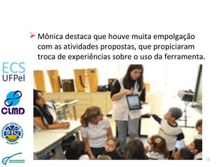  Mônica destaca que houve muita empolgação
com as atividades propostas, que propiciaram
troca de experiências sobre o uso da ferramenta.
13
 