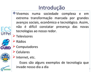Introdução
Vivemos numa sociedade complexa e em
extrema transformação marcada por grandes
avanços sociais, econômico e tecnológico. Assim,
não é difícil constatar presença das novas
tecnologias ao nosso redor.
 Televisores
 Rádios
 Computadores
 Celulares
 Internet, etc.
Esses são alguns exemplos de tecnologia que
invade nosso dia a dia 2
 
