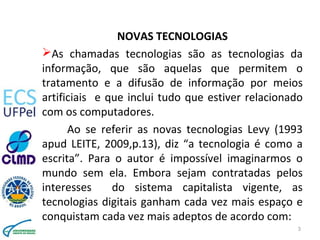 NOVAS TECNOLOGIAS
As chamadas tecnologias são as tecnologias da
informação, que são aquelas que permitem o
tratamento e a difusão de informação por meios
artificiais e que inclui tudo que estiver relacionado
com os computadores.
Ao se referir as novas tecnologias Levy (1993
apud LEITE, 2009,p.13), diz “a tecnologia é como a
escrita”. Para o autor é impossível imaginarmos o
mundo sem ela. Embora sejam contratadas pelos
interesses do sistema capitalista vigente, as
tecnologias digitais ganham cada vez mais espaço e
conquistam cada vez mais adeptos de acordo com:
3
 