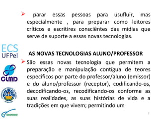  parar essas pessoas para usufluir, mas
especialmente , para preparar como leitores
críticos e escritires consciêntes das mídias que
serve de suporte a essas novas tecnologias.
AS NOVAS TECNOLOGIAS ALUNO/PROFESSOR
 São essas novas tecnologia que permitem a
preparação e manipulação contígua de teores
específicos por parte do professor/aluno (emissor)
e do aluno/professor (receptor), codificando-os,
decodificando-os, recodificando-os conforme as
suas realidades, as suas histórias de vida e a
tradições em que vivem; permitindo um
7
 
