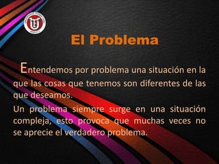 El Problema
Entendemos por problema una situación en la
que las cosas que tenemos son diferentes de las
que deseamos.
Un problema siempre surge en una situación
compleja, esto provoca que muchas veces no
se aprecie el verdadero problema.
 