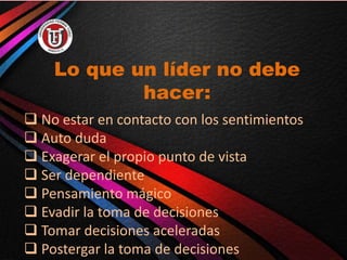 Lo que un líder no debe
hacer:
 No estar en contacto con los sentimientos
 Auto duda
 Exagerar el propio punto de vista
 Ser dependiente
 Pensamiento mágico
 Evadir la toma de decisiones
 Tomar decisiones aceleradas
 Postergar la toma de decisiones
 