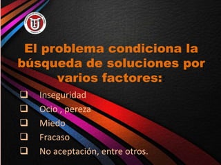 El problema condiciona la
búsqueda de soluciones por
varios factores::
 Inseguridad
 Ocio , pereza
 Miedo
 Fracaso
 No aceptación, entre otros.
 
