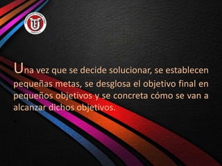 Una vez que se decide solucionar, se establecen
pequeñas metas, se desglosa el objetivo final en
pequeños objetivos y se concreta cómo se van a
alcanzar dichos objetivos.
•
 