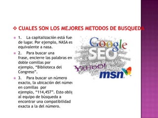    1. La capitalización está fuera
    de lugar. Por ejemplo, NASA es
    equivalente a nasa.
   2. Para buscar una
    frase, encierre las palabras en
    doble comillas por
    ejemplo, “Biblioteca del
    Congreso”.
   3. Para buscar un número
    exacto, la ubicación del número
    en comillas por
    ejemplo, “114,457”. Esto obliga
    al equipo de búsqueda a
    encontrar una compatibilidad
    exacta a la del número.
 
