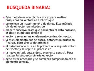    Este método es una técnica eficaz para realizar
    búsquedas en vectores o archivos que
   contengan un mayor número de datos. Este método
    divide el vector en mitades de
   manera sucesiva hasta que encuentra el dato buscado,
    es decir, el método divide el
   vector y se examina el elemento central del vector.
   Si es el elemento que se busca, entonces la búsqueda
    finaliza, pero sino se determina si
   el dato buscado esta en la primera o la segunda mitad
    del vector y se repite el proceso en
   la nueva mitad, buscando su elemento central. Para
    realizar la búsqueda binaria el vector
   debe estar ordenado y se comienza comparando con el
    elemento central.
 