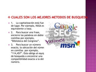    1. La capitalización está fuera
    de lugar. Por ejemplo, NASA es
    equivalente a nasa.
   2. Para buscar una frase,
    encierre las palabras en doble
    comillas por ejemplo,
    “Biblioteca del Congreso”.
   3. Para buscar un número
    exacto, la ubicación del número
    en comillas por ejemplo,
    “114,457”. Esto obliga al equipo
    de búsqueda a encontrar una
    compatibilidad exacta a la del
    número.
 