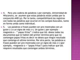    4. Para una cadena de palabras ( por ejemplo, Universidad de
    Wisconsin), se asumen que estas palabras están unidas por la
    conjunción AND (y). Por lo tanto, compatibilizará los registros
    con todas las palabras que ocurran en los campos buscados, tanto
    en forma unida como individual.
   5. Las palabras o frases pueden ser pre-mostradas con un
    guion (-) o un signo de más (+). Un guion ( por ejemplo –
    magnesio o – “ papas fritas” ) indica que Ud. desea todos los
    documentos que le hablen del primer término pero que no
    contengan papas fritas es decir no desea que ningún resultado
    que contenga el ultimo termino. Por otra parte, las palabras o
    frases pueden ser pre-mostradas con un signo de más (+) (por
    ejemplo, +magnesio o + “papas fritas”) para indicar que Ud.
    requiere resultados que contengan ambos términos.
 