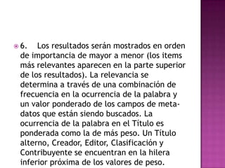  6.  Los resultados serán mostrados en orden
 de importancia de mayor a menor (los items
 más relevantes aparecen en la parte superior
 de los resultados). La relevancia se
 determina a través de una combinación de
 frecuencia en la ocurrencia de la palabra y
 un valor ponderado de los campos de meta-
 datos que están siendo buscados. La
 ocurrencia de la palabra en el Título es
 ponderada como la de más peso. Un Título
 alterno, Creador, Editor, Clasificación y
 Contribuyente se encuentran en la hilera
 inferior próxima de los valores de peso.
 