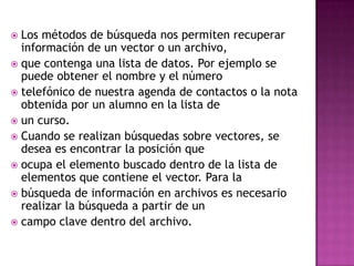  Los métodos de búsqueda nos permiten recuperar
  información de un vector o un archivo,
 que contenga una lista de datos. Por ejemplo se
  puede obtener el nombre y el número
 telefónico de nuestra agenda de contactos o la nota
  obtenida por un alumno en la lista de
 un curso.
 Cuando se realizan búsquedas sobre vectores, se
  desea es encontrar la posición que
 ocupa el elemento buscado dentro de la lista de
  elementos que contiene el vector. Para la
 búsqueda de información en archivos es necesario
  realizar la búsqueda a partir de un
 campo clave dentro del archivo.
 