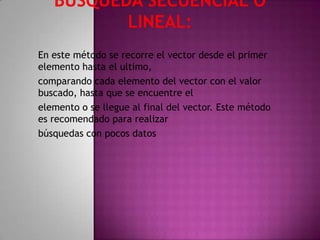 En este método se recorre el vector desde el primer
elemento hasta el ultimo,
comparando cada elemento del vector con el valor
buscado, hasta que se encuentre el
elemento o se llegue al final del vector. Este método
es recomendado para realizar
búsquedas con pocos datos
 