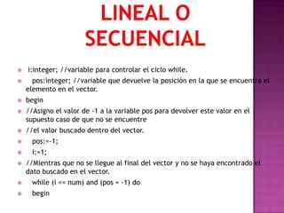    i:integer; //variable para controlar el ciclo while.
     pos:integer; //variable que devuelve la posición en la que se encuentra el
    elemento en el vector.
   begin
   //Asigno el valor de -1 a la variable pos para devolver este valor en el
    supuesto caso de que no se encuentre
   //el valor buscado dentro del vector.
     pos:=-1;
     i:=1;
   //Mientras que no se llegue al final del vector y no se haya encontrado el
    dato buscado en el vector.
     while (i <= num) and (pos = -1) do
     begin
 