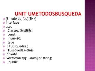  {$mode   objfpc}{$H+}
 interface
 uses
 Classes, SysUtils;
 const
   num=20;
 type
 { TBusquedas }
 TBusquedas=class
 private
 vector:array[1..num] of string;
   public
 