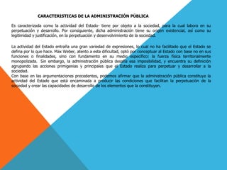 CARACTERISTICAS DE LA ADMINISTRACIÓN PÚBLICA
Es caracterizada como la actividad del Estado- tiene por objeto a la sociedad, para la cual labora en su
perpetuación y desarrollo. Por consiguiente, dicha administración tiene su origen existencial, así como su
legitimidad y justificación, en la perpetuación y desenvolvimiento de la sociedad.
La actividad del Estado entraña una gran variedad de expresiones, lo cual no ha facilitado que el Estado se
defina por lo que hace. Max Weber, atento a esta dificultad, optó por conceptuar al Estado con base no en sus
funciones o finalidades, sino con fundamento en su medio específico: la fuerza física territorialmente
monopolizada. Sin embargo, la administración pública desafía esa imposibilidad, y encuentra su definición
agrupando las acciones primigenias y principales que el Estado realiza para perpetuar y desarrollar a la
sociedad.
Con base en las argumentaciones precedentes, podemos afirmar que la administración pública constituye la
actividad del Estado que está encaminada a producir las condiciones que facilitan la perpetuación de la
sociedad y crear las capacidades de desarrollo de los elementos que la constituyen.
 