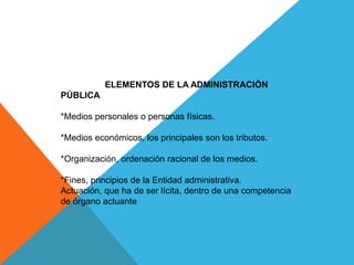 ELEMENTOS DE LA ADMINISTRACIÓN
PÚBLICA
*Medios personales o personas físicas.
*Medios económicos, los principales son los tributos.
*Organización, ordenación racional de los medios.
*Fines, principios de la Entidad administrativa.
Actuación, que ha de ser lícita, dentro de una competencia
de órgano actuante
 