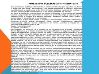 POTESTADES PÚBLICAS ADMINISTRATIVAS
Las potestades públicas administrativas están constituidas por aquellas facultades
o aptitudes para obrar; exorbitantes, con fuerza ordenadora y coactiva; atribuidas
constitucional y legalmente a la Administración Pública, capaces de moldear el
mundo jurídico de los administrados, a los fines superiores del Estado.
Es decir a través del otorgamiento de dichas potestades la Administración Pública
asume una posición de supremacía o imperium, pudiendo dirigir la voluntad de los
administrados e invadir sus esferas privadas, teniendo siempre como norte el
desarrollo y el bienestar de la comunidad.
En tal virtud puede crear entes u órganos (universidades, servicios autónomos);
recaudar tributos; aplicar sanciones; dictar normas (reglamentos, decretos,
instructivos); adquirir bienes particulares en forma coactiva a través de la
institución de la expropiación, etc.
Poder Publico Nacional:
A.- Poder Ejecutivo:
Montesquieu en su teoría de la división de los poderes alude al Poder Legislativo,
Poder Ejecutivo y al Poder Judicial, correspondiéndole al segundo "ejecutar" la
voluntad general del Estado o mejor las leyes. Existe una estrecha relación entre
Estado y Administración Pública ya que la Administración siempre es y continúa
siendo parte del Poder Ejecutivo, razón por la cual suele identificarse
Administración con Poder Ejecutivo, así mismo suele identificarse Poder Ejecutivo y
Gobierno, donde el Gobierno es el conjunto órganos que constituyen el vértice del
Poder Central, es decir, los órganos constitucionales que realizan las funciones
estatales, de tal forma que en esta acepción formarán parte del gobierno no solo
el Poder Ejecutivo, sino también el Legislativo y el Judicial, y en el marco de esa
tesis, en el ordenamiento venezolano, integrarían al gobierno el Poder Electoral y
el Poder Ciudadano.
Cabe destacar que en la mayoría de los estados independientemente de la forma y
régimen que adopten en el caso de Venezuela el régimen presidencialista, el Poder
Ejecutivo esta integrado por el Presidente, Vice- Presidente, Concejo de Ministros y
Ministros. Donde estos suelen ser órganos que poseen competencias autónomas,
pero al mismo tiempo son los máximos órganos de la Administración Pública
estatal.
Corresponde al Presidente
En Venezuela se rige un sistema presidencialista de gobierno, el cual establece que
el presidente de la República es a su vez Jefe de Estado y Jefe del Ejecutivo
Nacional concediéndole como atribución según la Constitución Nacional el de dirigir
la acción de gobierno más no se explica de forma clara que es el máximo jerarca
de la Administración Pública; sin embargo el da instrucciones al coordinador de la
Administración Pública y para realizar esta actividad el mismo debe estar investido
del carácter de máximo jerarca . Por otra parte podrá nombrar y remover al Vice-
Presidente Ejecutivo y a los Ministros.
 
