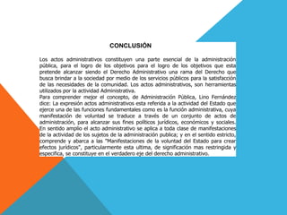 CONCLUSIÓN
Los actos administrativos constituyen una parte esencial de la administración
pública, para el logro de los objetivos para el logro de los objetivos que esta
pretende alcanzar siendo el Derecho Administrativo una rama del Derecho que
busca brindar a la sociedad por medio de los servicios públicos para la satisfacción
de las necesidades de la comunidad. Los actos administrativos, son herramientas
utilizados por la actividad Administrativa.
Para comprender mejor el concepto, de Administración Pública, Lino Fernández
dice: La expresión actos administrativos esta referida a la actividad del Estado que
ejerce una de las funciones fundamentales como es la función administrativa, cuya
manifestación de voluntad se traduce a través de un conjunto de actos de
administración, para alcanzar sus fines políticos jurídicos, económicos y sociales.
En sentido amplio el acto administrativo se aplica a toda clase de manifestaciones
de la actividad de los sujetos de la administración publica; y en el sentido estricto,
comprende y abarca a las "Manifestaciones de la voluntad del Estado para crear
efectos jurídicos", particularmente esta ultima, de significación mas restringida y
especifica, se constituye en el verdadero eje del derecho administrativo.
 