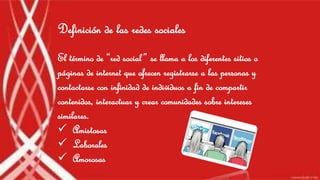 Definición de las redes sociales 
El término de “red social ” se llama a los diferentes sitios o 
páginas de internet que ofrecen registrarse a las personas y 
contactarse con infinidad de individuos a fin de compartir 
contenidos, interactuar y crear comunidades sobre intereses 
similares. 
 Amistosas 
 Laborales 
 Amorosas 
 
