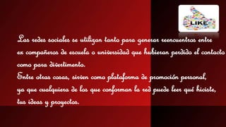 Las redes sociales se utilizan tanto para generar reencuentros entre 
ex compañeros de escuela o universidad que hubieran perdido el contacto 
como para divertimento. 
Entre otras cosas, sirven como plataforma de promoción personal, 
ya que cualquiera de los que conforman la red puede leer qué hiciste, 
tus ideas y proyectos. 
 