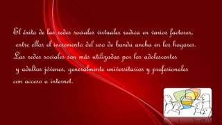 El éxito de las redes sociales virtuales radica en varios factores, 
entre ellos el incremento del uso de banda ancha en los hogares. 
Las redes sociales son más utilizadas por los adolescentes 
y adultos jóvenes, generalmente universitarios y profesionales 
con acceso a internet. 
 
