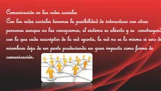 Comunicación en las redes sociales 
Con las redes sociales tenemos la posibilidad de interactuar con otras 
personas aunque no las conozcamos, el sistema es abierto y se construyendo 
con lo que cada suscriptor de la red aporta, la red no es lo mismo si uno de miembros deja de ser parte produciendo un gran impacto como forma de 
comunicación. 
 