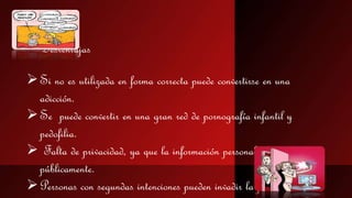  
Desventajas 
 Si no es utilizada en forma correcta puede convertirse en una 
adicción. 
 Se puede convertir en una gran red de pornografía infantil y 
pedofilia. 
 Falta de privacidad, ya que la información personal es mostrada 
públicamente. 
Personas con segundas intenciones pueden invadir la privacidad de 
 