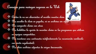 Consejos para navegar seguros en la Web 
 Cuidar de no ser observados al escribir nuestra clave. 
 No escribir la clave en papeles, ni en archivos sin cifrar. 
 No compartir claves con otros 
 No habilitar la opción de recordar claves en los programas que utilicen 
en equipos compartidos. 
 No mantener una contraseña indefinidamente (se recomienda cambiarla 
con cierta regularidad). 
 No abrir archivos adjuntos de origen desconocido. 
 