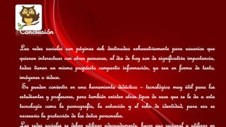 Conclusión 
Las redes sociales son páginas web destinadas exhaustivamente para usuarios que 
quieran interactuar con otras personas, al dia de hoy son de significativa importancia, 
todas tienen un mismo propósito compartir información, ya sea en forma de texto, 
imágenes o videos. 
Se pueden convertir en una herramienta didáctica – tecnológica muy útil para los 
estudiantes y profesores, pero también existen otros tipos de usos que se le da a esta 
tecnología como la pornografía, la extorción y el robo de identidad, para eso es 
necesario la protección de los datos personales. 
Las redes sociales se deben utilizar adecuadamente, hacer uso racional y utilizar en 
 
