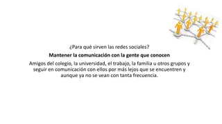 ¿Para qué sirven las redes sociales? 
Mantener la comunicación con la gente que conocen 
Amigos del colegio, la universidad, el trabajo, la familia u otros grupos y 
seguir en comunicación con ellos por más lejos que se encuentren y 
aunque ya no se vean con tanta frecuencia. 
 
