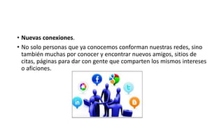 • Nuevas conexiones. 
• No solo personas que ya conocemos conforman nuestras redes, sino 
también muchas por conocer y encontrar nuevos amigos, sitios de 
citas, páginas para dar con gente que comparten los mismos intereses 
o aficiones. 
 