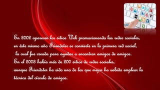 En 2002 aparecen los sitios Web promocionando las redes sociales, 
en éste mismo año Friendster se convierte en la primera red social, 
la cual fue creada para ayudar a encontrar amigos de amigos. 
En el 2003 había más de 200 sitios de redes sociales, 
aunque Friendster ha sido uno de los que mejor ha sabido emplear la 
técnica del círculo de amigos. 
 