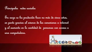 Principales redes sociales 
Su auge se ha producido hace no más de cinco años, 
en parte gracias al avance de las conexiones a internet 
y al aumento en la cantidad de personas con acceso a 
una computadora. 
 