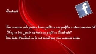 Facebook 
Los usuarios solo pueden hacer públicos sus perfiles a otros usuarios del Hoy en día ¿quién no tiene un perfil en Facebook? 
Sin duda Facebook es la red social que más usuarios atrae. 
 