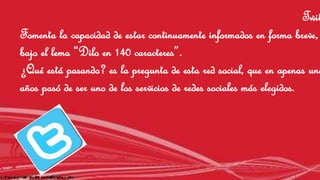 Twitter 
Fomenta la capacidad de estar continuamente informados en forma breve, 
bajo el lema “Dilo en 140 caracteres”. 
¿Qué está pasando? es la pregunta de esta red social, que en apenas unos 
años pasó de ser uno de los servicios de redes sociales más elegidos. 
 
