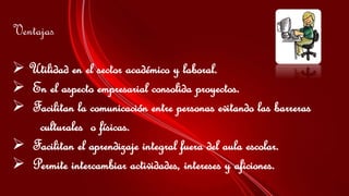 Ventajas
 Utilidad en el sector académico y laboral.
 En el aspecto empresarial consolida proyectos.
 Facilitan la comunicación entre personas evitando las barreras
culturales o físicas.
 Facilitan el aprendizaje integral fuera del aula escolar.
 Permite intercambiar actividades, intereses y aficiones.
 