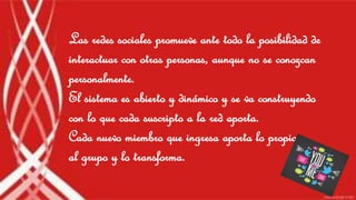 Las redes sociales promueve ante todo la posibilidad de
interactuar con otras personas, aunque no se conozcan
personalmente.
El sistema es abierto y dinámico y se va construyendo
con lo que cada suscripto a la red aporta.
Cada nuevo miembro que ingresa aporta lo propio
al grupo y lo transforma.
 