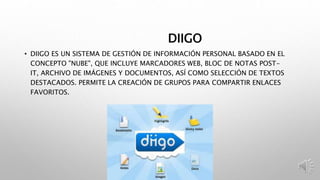 DIIGO
• DIIGO ES UN SISTEMA DE GESTIÓN DE INFORMACIÓN PERSONAL BASADO EN EL
CONCEPTO "NUBE", QUE INCLUYE MARCADORES WEB, BLOC DE NOTAS POST-
IT, ARCHIVO DE IMÁGENES Y DOCUMENTOS, ASÍ COMO SELECCIÓN DE TEXTOS
DESTACADOS. PERMITE LA CREACIÓN DE GRUPOS PARA COMPARTIR ENLACES
FAVORITOS.
 