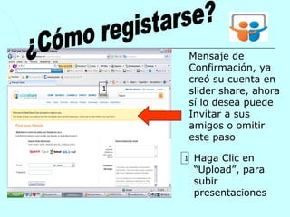 Mensaje de
        Confirmación, ya
        creó su cuenta en
1       slider share, ahora
        sí lo desea puede
        Invitar a sus
        amigos o omitir
        este paso

    1    Haga Clic en
         “Upload”, para
         subir
         presentaciones
 