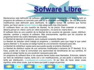 Mantenemos esta definición de software libre para mostrar claramente qué debe cumplir un programa de software en concreto para que se le considere software libre. De vez en cuando modificamos esta definición para clarificarla. Si quisiera revisar los cambios que hemos hecho, por favor vea la  sección historial  más abajo para más información.  El «software libre» es una cuestión de libertad, no de precio. Para entender el concepto, debería pensar en «libre» como en «libre expresión», no como en «barra libre».  El software libre es una cuestión de la libertad de los usuarios de ejecutar, copiar, distribuir, estudiar, cambiar y mejorar el software. Más precisamente, significa que los usuarios de programas tienen las cuatro libertades esenciales.  La libertad de ejecutar el programa, para cualquier propósito (libertad 0). La libertad de estudiar cómo trabaja el programa, y cambiarlo para que haga lo que usted quiera (libertad 1). El acceso al código fuente es una condición necesaria para ello.  La libertad de redistribuir copias para que pueda ayudar al prójimo (libertad 2).  La libertad de distribuir copias de sus versiones modificadas a terceros (la 3ª libertad). Si lo hace, puede dar a toda la comunidad una oportunidad de beneficiarse de sus cambios. El acceso al código fuente es una condición necesaria para ello.  Un programa es software libre si los usuarios tienen todas esas libertades. Entonces, debería ser libre de redistribuir copias, tanto con o sin modificaciones, ya sea gratis o cobrando una tarifa por distribución,  a cualquiera en cualquier parte . El ser libre de hacer estas cosas significa, entre otras cosas, que no tiene que pedir o pagar el permiso.  