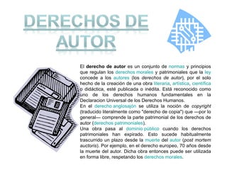 El  derecho de autor  es un conjunto de  normas  y principios que regulan los  derechos morales  y patrimoniales que la  ley  concede a los  autores  (los  derechos de autor ), por el solo hecho de la creación de una obra  literaria ,  artística ,  científica  o didáctica, esté publicada o inédita. Está reconocido como uno de los derechos humanos fundamentales en la Declaracion Universal de los Derechos Humanos. En el  derecho anglosajón  se utiliza la noción de  copyright  (traducido literalmente como "derecho de copia") que —por lo general— comprende la parte patrimonial de los derechos de autor ( derechos patrimoniales ). Una obra pasa al  dominio público  cuando los derechos patrimoniales han expirado. Esto sucede habitualmente trascurrido un plazo desde la  muerte  del  autor  ( post mortem auctoris ). Por ejemplo, en el derecho europeo, 70 años desde la muerte del autor. Dicha obra entonces puede ser utilizada en forma libre, respetando los  derechos morales . 