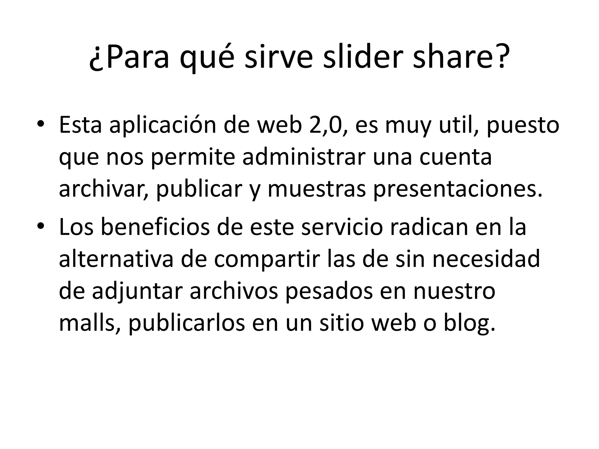 ¿Para qué sirve slider share?
• Esta aplicación de web 2,0, es muy util, puesto
  que nos permite administrar una cuenta
  archivar, publicar y muestras presentaciones.
• Los beneficios de este servicio radican en la
  alternativa de compartir las de sin necesidad
  de adjuntar archivos pesados en nuestro
  malls, publicarlos en un sitio web o blog.
 