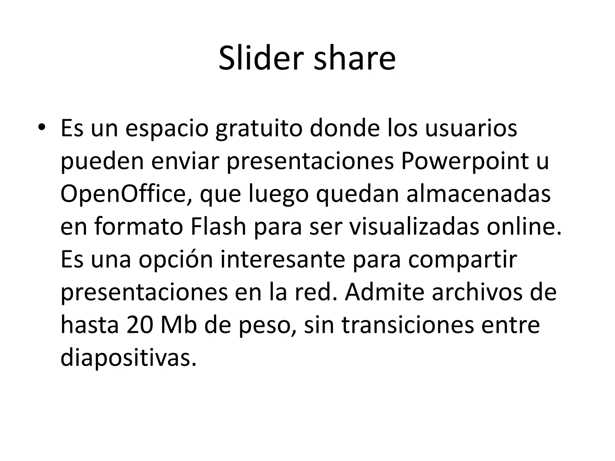Slider share
• Es un espacio gratuito donde los usuarios
  pueden enviar presentaciones Powerpoint u
  OpenOffice, que luego quedan almacenadas
  en formato Flash para ser visualizadas online.
  Es una opción interesante para compartir
  presentaciones en la red. Admite archivos de
  hasta 20 Mb de peso, sin transiciones entre
  diapositivas.
 