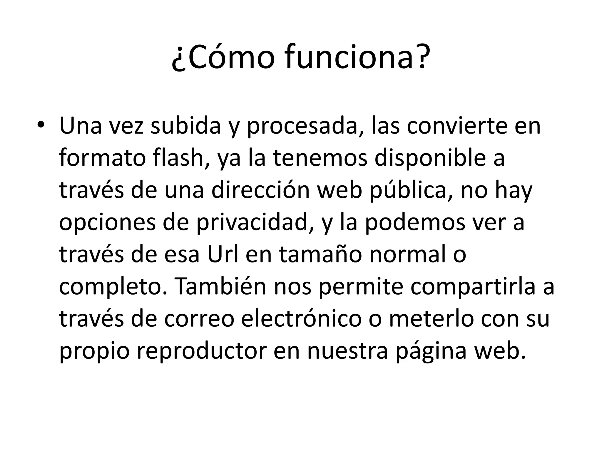 ¿Cómo funciona?
• Una vez subida y procesada, las convierte en
  formato flash, ya la tenemos disponible a
  través de una dirección web pública, no hay
  opciones de privacidad, y la podemos ver a
  través de esa Url en tamaño normal o
  completo. También nos permite compartirla a
  través de correo electrónico o meterlo con su
  propio reproductor en nuestra página web.
 