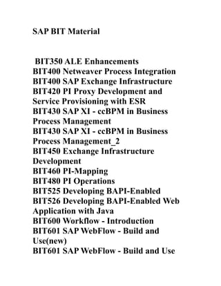 SAP BIT Material


BIT350 ALE Enhancements
BIT400 Netweaver Process Integration
BIT400 SAP Exchange Infrastructure
BIT420 PI Proxy Development and
Service Provisioning with ESR
BIT430 SAP XI - ccBPM in Business
Process Management
BIT430 SAP XI - ccBPM in Business
Process Management_2
BIT450 Exchange Infrastructure
Development
BIT460 PI-Mapping
BIT480 PI Operations
BIT525 Developing BAPI-Enabled
BIT526 Developing BAPI-Enabled Web
Application with Java
BIT600 Workflow - Introduction
BIT601 SAP WebFlow - Build and
Use(new)
BIT601 SAP WebFlow - Build and Use
 