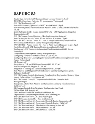 SAP GRC 5.3
Single+Sign-On+with+SAP+BusinessObjects+Access+Control+5.3 .pdf
TGRC20 - Compliance Calibrator 5.1 Implemeneter Training.pdf
SAP GRC For Dummies.pdf
How to Performance Optimize SAP GRC Access Control 5.3.pdf
How-to Configure SAP BusinessObjects Access Control .3 for SAP NetWeaver Portal
7.0.pdf
Quick Reference Guide - Access Control SAP v5.2 - GRC Applications Integration
Documentation.pdf
SAP GRC Access Control Version 5.2 Pre-Implementation Guide.pdf
How-To Integrate Access Control 5.3 and Business Warehouse 7.0.pdf
SAP GRC RIG - Access Control 5.3 - How to Integration between Compliant User
Provisioning and Netweaver Identity Management (IdM).pdf
SAP GRC RIG - Access Control 5.3 - How to Apply Support Packages in AC 5.3.pdf
Single Sign-On with SAP BusinessObjects Access Control 5.3.pdf
Configuring LDAP Connector in Compliant User Provisioning of GRC Access
Control.pdf
Compliant Provisioning Goes Identity Management.pdf
Configuring Multiple User Detail Sources in CUP 5.3.pdf
Configuring Requestor Landing Page for Compliant User Provisioning (formerly Virsa
Access Enforcer).pdf
HR Triggers.pdf
Integration of CUP and SPM Capabilities of GRC AC 5.3.pdf
How to Configure HR Triggers in CUP.pdf
Integration of Training and Verification System with CUP.pdf
Risk Analysis and Mitigation Uniform Resource Identifier Configuration Quick
Reference Guide.pdf
SAP GRC Access Control - Configuring Compliant User Provisioning (formerly Virsa
Access Enforcer) into CUA Systems.pdf
SAP GRC Access Control 5.2 Implementation Guide for Enterprise Role
Management.pdf
Background Jobs for Risk Analysis and Remediation (formerly Virsa Compliance
Calibrator).pdf
GRC Access Control - Risk Terminator Configuration (rev 1).pdf
Offline-Mode Risk Analysis.pdf
Quick Reference Guide for Moving to Production.pdf
Organizational Rules and Organizational Level Reporting.pdf
SAP GRC Process Control 2.5 Admin Reports.pdf
SAP GRC Access Control 5.3 - Post-Installation.pdf
SAP GRC Process Control 2.5 Automated Controls Testing Customizing.pdf
SAP GRC Process Control 2.5 Automated Controls Testing NWBC.pdf
SAP GRC Process Control 2.5 Performance Increasing Actions.pdf
SAP GRC Process Control 2.5 Upload Master Data.pdf
SAP GRC Process Control 2.5 User Defined Fields.pdf
 